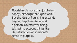 Flourishing is more than just being
happy , although that’s part of it.
But the idea of flourishing expands
beyond happiness to look at
a person’s overall well-being,
taking into account things like
life satisfaction or someone’s
sense of purpose.
 