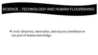 SCIENCE , TECHNOLOGY AND HUMAN FLOURISHING
 every discovery, innovation, and success contributes to
our pool of human knowledge.
 