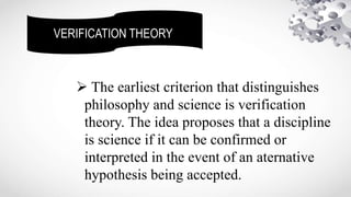 VERIFICATION THEORY
 The earliest criterion that distinguishes
philosophy and science is verification
theory. The idea proposes that a discipline
is science if it can be confirmed or
interpreted in the event of an aternative
hypothesis being accepted.
 