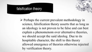 falsification theory
 Perhaps the current prevalent methodology in
science, falsification theory asserts that as long as
an ideology is not proven to be false and can best
explain a phenomenom over alternative theories,
we should accept the said ideolog. Due to its
hospitable character, the shift to this theory
allowed emergence of theories otherwise rejected
by verification theory.
 