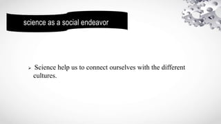 science as a social endeavor
 Science help us to connect ourselves with the different
cultures.
 