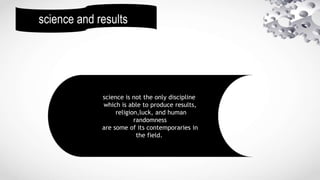 science and results
science is not the only discipline
which is able to produce results,
religion,luck, and human
randomness
are some of its contemporaries in
the field.
 