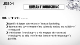 LESSON
1
OBJECTIVES ..........
Identify different conceptions of human flourishing;
 determine the development of the scientific method and validity of
science; and
 critic human flourishing vis-a-vis progress of science and
technology to be able to define for themselves the meaning of a
goodlife.
 