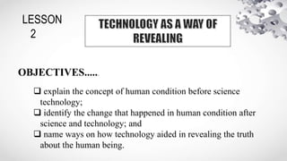 LESSON
2
OBJECTIVES......
 explain the concept of human condition before science
technology;
 identify the change that happened in human condition after
science and technology; and
 name ways on how technology aided in revealing the truth
about the human being.
 