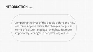 INTRODUCTION ....
Comparing the lives of the people before and now
will make anyone realize the changes not just in
terms of culture, language , or rights. But more
importantly , changes in people’s way of life.
 