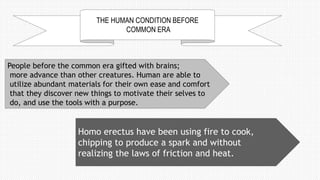 THE HUMAN CONDITION BEFORE
COMMON ERA
People before the common era gifted with brains;
more advance than other creatures. Human are able to
utilize abundant materials for their own ease and comfort
that they discover new things to motivate their selves to
do, and use the tools with a purpose.
Homo erectus have been using fire to cook,
chipping to produce a spark and without
realizing the laws of friction and heat.
 