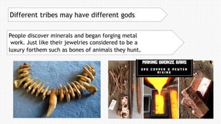People discover minerals and began forging metal
work. Just like their jewelries considered to be a
luxury forthem such as bones of animals they hunt.
Different tribes may have different gods.
 