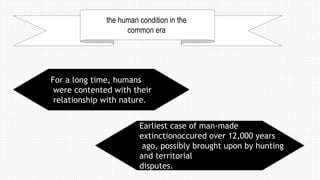 the human condition in the
common era
For a long time, humans
were contented with their
relationship with nature.
Earliest case of man-made
extinctionoccured over 12,000 years
ago, possibly brought upon by hunting
and territorial
disputes.
 
