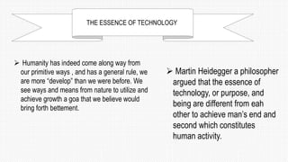 THE ESSENCE OF TECHNOLOGY
 Humanity has indeed come along way from
our primitive ways , and has a general rule, we
are more “develop” than we were before. We
see ways and means from nature to utilize and
achieve growth a goa that we believe would
bring forth bettement.
 Martin Heidegger a philosopher
argued that the essence of
technology, or purpose, and
being are different from eah
other to achieve man’s end and
second which constitutes
human activity.
 