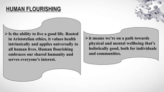 Is the ability to live a good life. Rooted
in Aristotelian ethics, it values health
intrinsically and applies universally to
all human lives. Human flourishing
embraces our shared humanity and
serves everyone’s interest.
it means we’re on a path towards
physical and mental wellbeing that’s
holistically good, both for individuals
and communities.
 