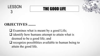 LESSON
3
THE GOOD LIFE
OBJECTIVES ........
 Examines what is meant by a good Life;
 identify how humans attempt to attain what is
deemed to be a good life; and
 recognize possiblities available to human being to
attain the good life.
 