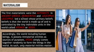 MATERIALISM
The first materialistic were the AUTOMISTS in
ANCIENT GREECE, DEMOCRITUS and LEUCIPPUS
LEUCIPPUS led a sChool whose primary beliefs
beliefs is that the world is made up of and is
controlled by the tiny indivisible units in the
world called ATOMOS or SEEDS.
Accordingly, the world including human
beings, is possess immaterial entities as
sources of purposes. ATOMS simply comes
together randomly to form the things in the
world. As such, only material intities matter.
 