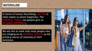 MATERIALISM
In terms of human flourishing, MATTER is
what makes us attain happiness. The
MATERIAL THINGS we possess give us
ULTIMATE HAPPINESS.
We see this at work with most people who
are clinging on to MATERIAL WEALTH as the
primary source of meaning of their
existence.
 