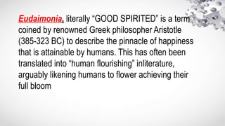 Eudaimonia, literally “GOOD SPIRITED” is a term
coined by renowned Greek philosopher Aristotle
(385-323 BC) to describe the pinnacle of happiness
that is attainable by humans. This has often been
translated into “human flourishing” inliterature,
arguably likening humans to flower achieving their
full bloom
 