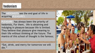 hedonism
The HEDONISTS see the end goal of life in
acquiring PLEASURES.
PLEASURE has always been the priority of
hedonists, For them, life is obtaining and
indulging in pleasure because life is limited.
They believe that pleasure give meaning to
their life without thinking of the future. The
mantra of this school of thought is the famous;
“Eat, drink, and merry for tomorrow we will
die.”
 