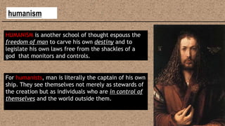 humanism
HUMANISM is another school of thought espouss the
freedom of man to carve his own destiny and to
legislate his own laws free from the shackles of a
god that monitors and controls.
For humanists, man is literally the captain of his own
ship. They see themselves not merely as stewards of
the creation but as individuals who are in control of
themselves and the world outside them.
 