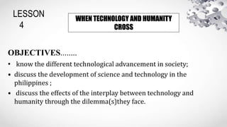 LESSON
4
OBJECTIVES........
• know the different technological advancement in society;
• discuss the development of science and technology in the
philippines ;
• discuss the effects of the interplay between technology and
humanity through the dilemma(s)they face.
WHEN TECHNOLOGY AND HUMANITY
CROSS
 