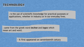 - came from the greek word techne and logos which
mean art and word.
- is the use of scientefic knowledge for practical purposes or
applications, whether in industry or in our everyday lives.
- it first appeared on seventeenth cetury
 