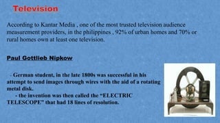 According to Kantar Media , one of the most trusted television audience
measurement providers, in the philippines , 92% of urban homes and 70% or
rural homes own at least one television.
Paul Gottlieb Nipkow
- German student, in the late 1800s was successful in his
attempt to send images through wires with the aid of a rotating
metal disk.
- the invention was then called the “ELECTRIC
TELESCOPE” that had 18 lines of resolution.
 