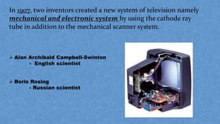 In 1907, two inventors created a new system of television namely
mechanical and electronic system by using the cathode ray
tube in addition to the mechanical scanner system.
 Alan Archibald Campbell-Swinton
- English scientist
 Boris Rosing
- Russian scientist
 