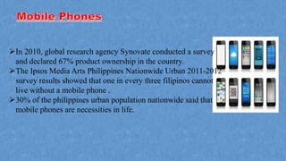 In 2010, global research agency Synovate conducted a survey
and declared 67% product ownership in the country.
The Ipsos Media Arts Philippines Nationwide Urban 2011-2012
survey results showed that one in every three filipinos cannot
live without a mobile phone .
30% of the philippines urban population nationwide said that
mobile phones are necessities in life.
 