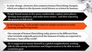In the beginning , early people relied on simple machines to make
hunting and gathering easier.
People found means to live more comfortably, explore more places,
develop more products, and make more money , and then repeating
the process in full circle.
As time change, elements that comprise human flourishing changed,
which are subject to the dynamic social history as written by humans.
Our concept of human flourishing today proves to be different from
what Aristotle originally perceived the humans of today are expected to
become a “man of the world”.
He is supposed to situate himself in a global neighborhood, working
side by side among institutions and thegovernment to be able to reach
a common goal
 