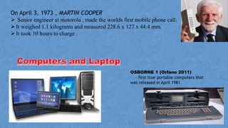 On April 3, 1973 , MARTIN COOPER
 Senior engineer at motorola , made the worlds first mobile phone call.
It weighed 1.1 kilograms and measured 228.6 x 127 x 44.4 mm.
It took 10 hours to charge .
OSBORNE 1 (Orfano 2011)
- first true portable computers that
was released in April 1981.
 