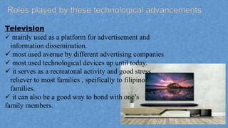 Television
 mainly used as a platform for advertisement and
information dissemination.
 most used avenue by different advertising companies
 most used technological devices up until today.
 it serves as a recreatonal activity and good stress
reliever to most families , speifically to filipino
families.
 it can also be a good way to bond with one’s
family members.
 