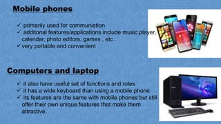 Mobile phones
Computers and laptop
 primarily used for communiation
 additonal features/applications include music player,
calendar, photo editors, games , etc .
very portable and convenient
 it also have useful set of functions and roles
 it has a wide keyboard than using a mobile phone
 its features are the same with mobile phones but still
offer their own unique features that make them
attractive.
 