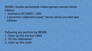 DESIRE ( Deutshe servicerobotik initiative-germany services robotics
initiative)
• launched on OCTOBER 1, 2005
• it sponsored a collaborative project “ Service robotics innovation lead
initiatives”
Following are perform by DESIRE
1. Clear up the kitchen table
2. fill the dishwasher
3. clear up this room
 