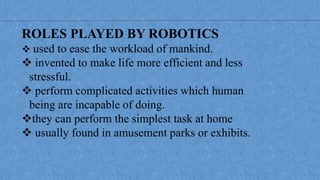 ROLES PLAYED BY ROBOTICS
 used to ease the workload of mankind.
 invented to make life more efficient and less
stressful.
 perform complicated activities which human
being are incapable of doing.
they can perform the simplest task at home
 usually found in amusement parks or exhibits.
 