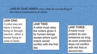 LAWS BY ISAAC ASIMOV (1940s) when he was thinking of
the ethical consequences of robots.
LAW ONE:
A robot may not
injure a human
being or through
inaction , allow a
human being to
come to harm.
LAW TWO:
A robot must obey
the orders given it
by human beings
except where such
orders would
conflict with the first
law.
LAW THREE:
A robot must
protect its own
existence as long
as such protection
does not conflict
with the first or
second law.
 