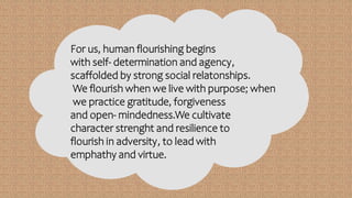 For us, human flourishing begins
with self- determination and agency,
scaffolded by strong social relatonships.
We flourish when we live with purpose; when
we practice gratitude, forgiveness
and open- mindedness.We cultivate
character strenght and resilience to
flourish in adversity, to lead with
emphathy and virtue.
 