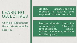 LEARNING
OBJECTIVES
At the of the lesson,
the students will be
able to...
• Identify areas/locations
exposed to hazards that
may lead to disasters; and
• Analyze disaster from the
perspectives (physical,
psychological, socio-
cultural, economic, political
and biological)
 