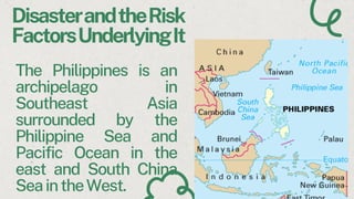The Philippines is an
archipelago in
Southeast Asia
surrounded by the
Philippine Sea and
Pacific Ocean in the
east and South China
SeaintheWest.
DisasterandtheRisk
FactorsUnderlyingIt
 