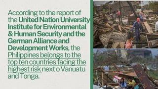 Accordingtothereportof
theUnitedNationUniversity
InstituteforEnvironmental
&HumanSecurityandthe
GermanAllianceand
DevelopmentWorks,the
Philippinesbelongstothe
toptencountriesfacingthe
highestrisknextoVanuatu
andTonga.
 
