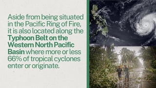 Asidefrombeingsituated
inthePacificRingofFire,
itisalsolocatedalongthe
TyphoonBeltonthe
WesternNorthPacific
Basinwheremoreorless
66%oftropicalcyclones
enterororiginate.
 