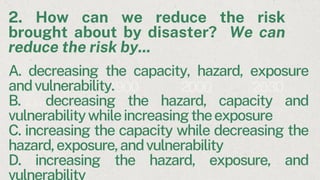2. How can we reduce the risk
brought about by disaster? We can
reduce the risk by...
A storm
A 1900 2000 2030
A. decreasing the capacity, hazard, exposure
andvulnerability.
B. decreasing the hazard, capacity and
vulnerabilitywhileincreasingtheexposure
C. increasing the capacity while decreasing the
hazard,exposure,andvulnerability
D. increasing the hazard, exposure, and
vulnerability
 