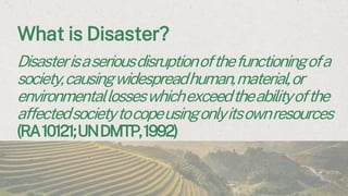 What is Disaster?
Disasterisaseriousdisruptionofthefunctioningofa
society,causingwidespreadhuman,material,or
environmentallosseswhichexceedtheabilityofthe
affectedsocietytocopeusingonlyitsownresources
(RA10121;UNDMTP,1992)
 