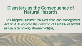Disasters as the Consequence of
Natural Hazards
The Philippine Disaster Risk Reduction and Management
Act of 2010 adopted the definition of UNISDR of hazard,
naturalortechnological(man-made)as,
 