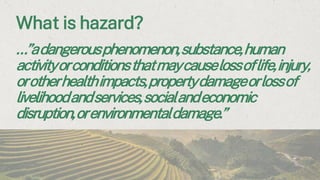 What is hazard?
…”adangerousphenomenon,substance,human
activityorconditionsthatmaycauselossoflife,injury,
orotherhealthimpacts,propertydamageorlossof
livelihoodandservices,socialandeconomic
disruption,orenvironmentaldamage.”
 
