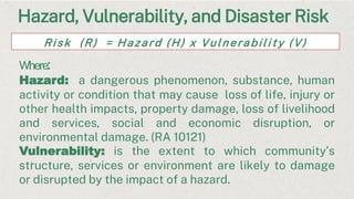 Hazard, Vulnerability, and Disaster Risk
Risk (R) = Hazard (H) x Vulnerability (V)
Where:
Hazard: a dangerous phenomenon, substance, human
activity or condition that may cause loss of life, injury or
other health impacts, property damage, loss of livelihood
and services, social and economic disruption, or
environmental damage. (RA 10121)
Vulnerability: is the extent to which community’s
structure, services or environment are likely to damage
or disrupted by the impact of a hazard.
 