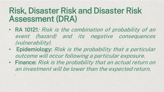 Risk, Disaster Risk and Disaster Risk
Assessment (DRA)
• RA 10121: Risk is the combination of probability of an
event (hazard) and its negative consequences
(vulnerability).
• Epidemiology: Risk is the probability that a particular
outcome will occur following a particular exposure.
• Finance: Risk is the probability that an actual return on
an investment will be lower than the expected return.
 