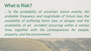 What is Risk?
…”is the probability of uncertain future events; the
probable frequency and magnitude of future loss the
possibility of suffering harm, loss, or danger; and the
probability of an accident occurring within a certain
time, together with the consequences for people,
property, and the environment.
 