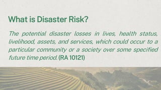 What is Disaster Risk?
The potential disaster losses in lives, health status,
livelihood, assets, and services, which could occur to a
particular community or a society over some specified
future time period. (RA 10121)
 