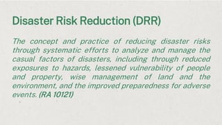 Disaster Risk Reduction (DRR)
The concept and practice of reducing disaster risks
through systematic efforts to analyze and manage the
casual factors of disasters, including through reduced
exposures to hazards, lessened vulnerability of people
and property, wise management of land and the
environment, and the improved preparedness for adverse
events. (RA 10121)
 