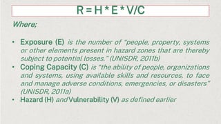 R = H * E * V/C
Where;
• Exposure (E) is the number of “people, property, systems
or other elements present in hazard zones that are thereby
subject to potential losses.” (UNISDR, 2011b)
• Coping Capacity (C) is “the ability of people, organizations
and systems, using available skills and resources, to face
and manage adverse conditions, emergencies, or disasters”
(UNISDR, 2011a)
• Hazard (H) and Vulnerability (V) as defined earlier
 