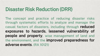 Disaster Risk Reduction (DRR)
The concept and practice of reducing disaster risks
through systematic efforts to analyze and manage the
casual factors of disasters, including through reduced
exposures to hazards, lessened vulnerability of
people and property, wise management of land and
the environment, and the improved preparedness for
adverse events. (RA 10121)
 