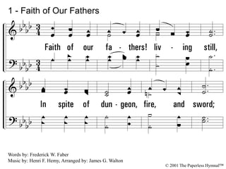 1.
Faith of our fathers! living still,
In spite of dungeon, fire, and sword;
O how our hearts beat high with joy
Whenever we hear that glorious word:
Faith of our fathers, holy faith!
We will be true to Thee till death!
1 - Faith of Our Fathers
Words by: Frederick W. Faber
Music by: Henri F. Hemy, Arranged by: James G. Walton
© 2001 The Paperless Hymnal™
 