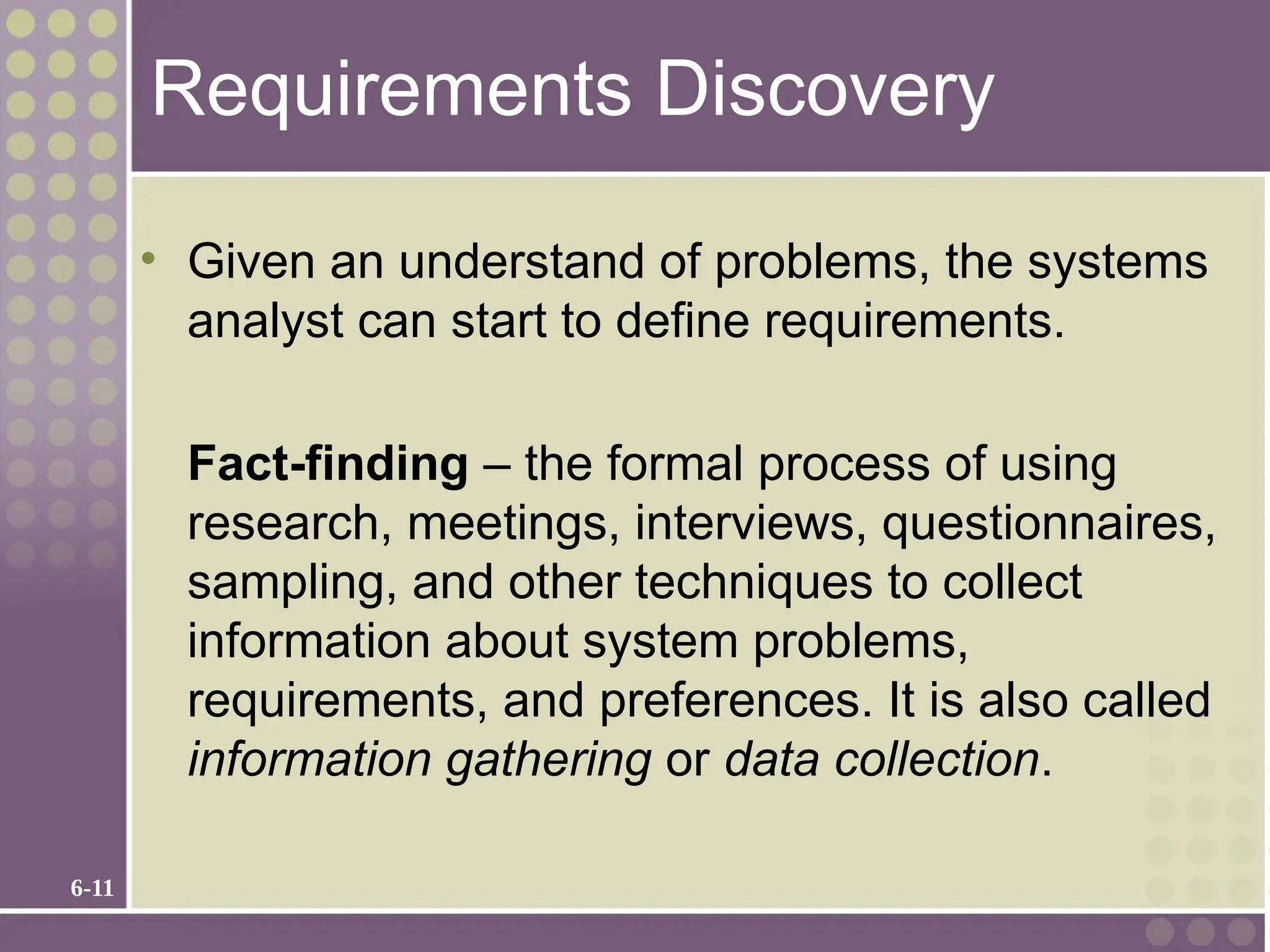 6-11
Requirements Discovery
• Given an understand of problems, the systems
analyst can start to define requirements.
Fact-finding – the formal process of using
research, meetings, interviews, questionnaires,
sampling, and other techniques to collect
information about system problems,
requirements, and preferences. It is also called
information gathering or data collection.
 